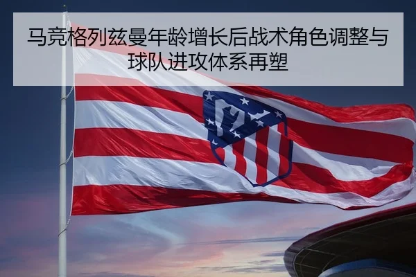 马竞格列兹曼年龄增长后战术角色调整与球队进攻体系再塑