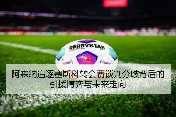 阿森纳追逐塞斯科转会费谈判分歧背后的引援博弈与未来走向