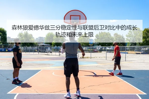 森林狼爱德华兹三分稳定性与联盟后卫对比中的成长轨迹和未来上限