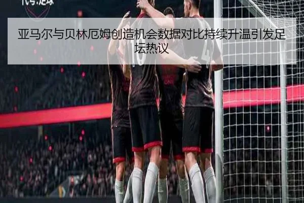 亚马尔与贝林厄姆创造机会数据对比持续升温引发足坛热议